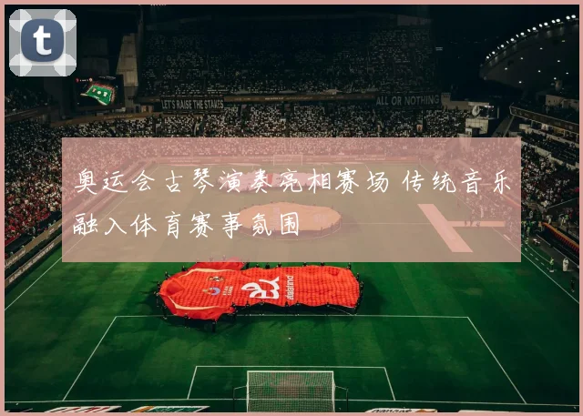 奥运会古琴演奏亮相赛场 传统音乐融入体育赛事氛围