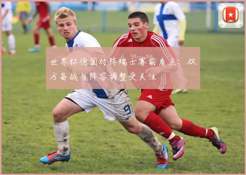 世界杯德国对阵瑞士赛前看点：双方备战与阵容调整受关注