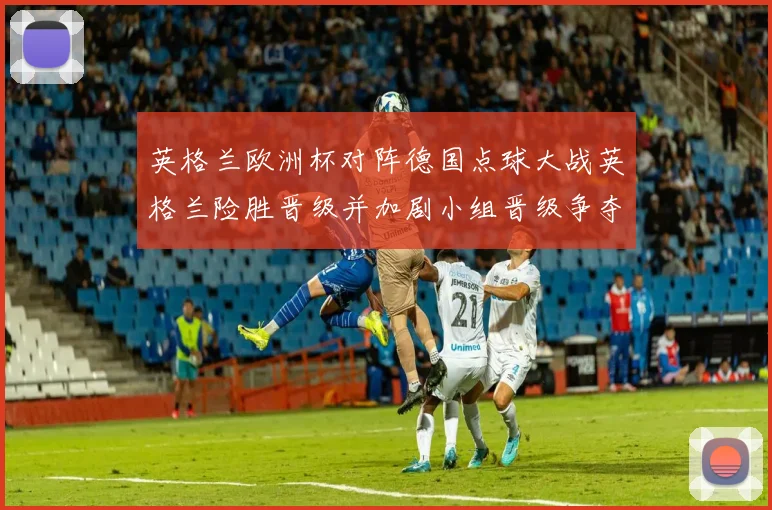 英格兰欧洲杯对阵德国点球大战英格兰险胜晋级并加剧小组晋级争夺