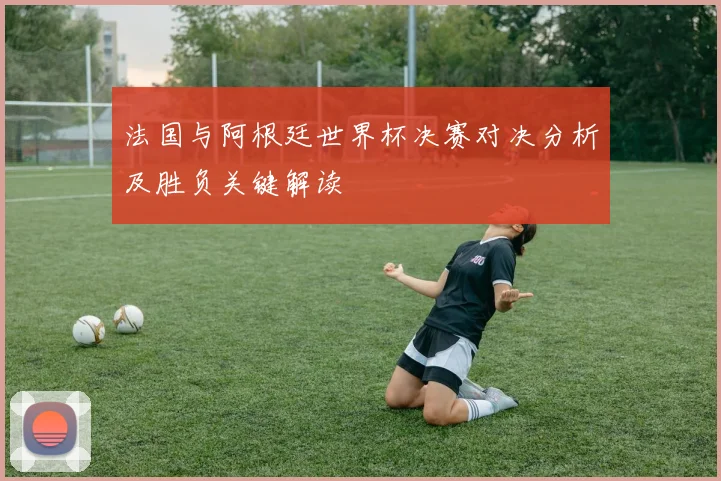 法国与阿根廷世界杯决赛对决分析及胜负关键解读