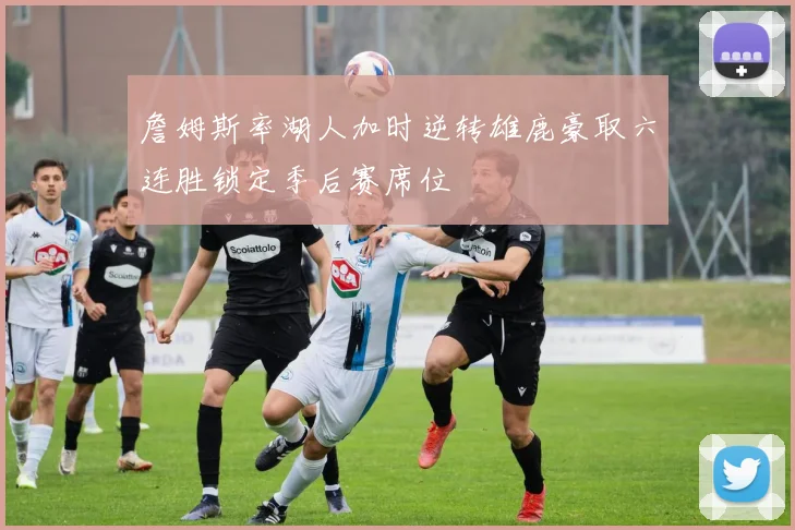 詹姆斯率湖人加时逆转雄鹿豪取六连胜锁定季后赛席位