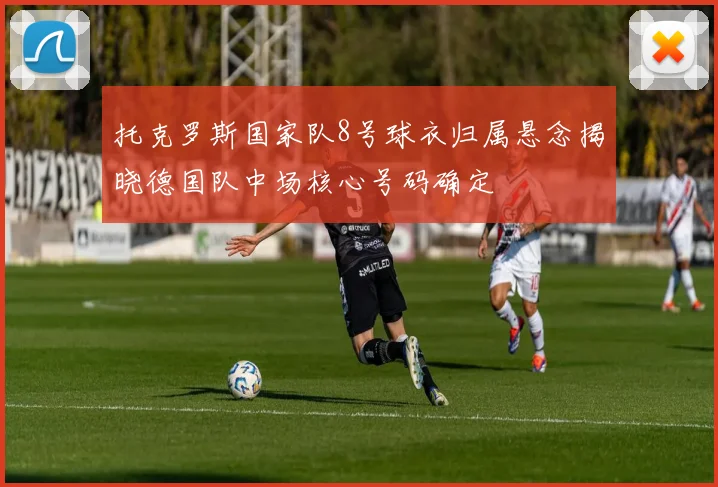 托克罗斯国家队8号球衣归属悬念揭晓德国队中场核心号码确定