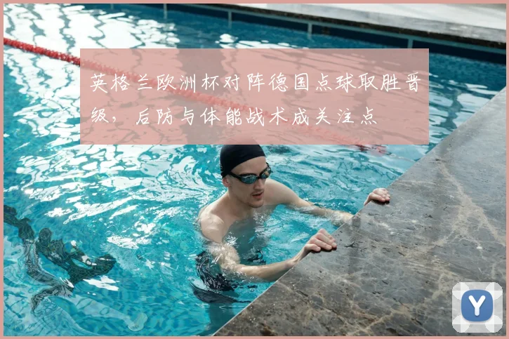 英格兰欧洲杯对阵德国点球取胜晋级,后防与体能战术成关注点