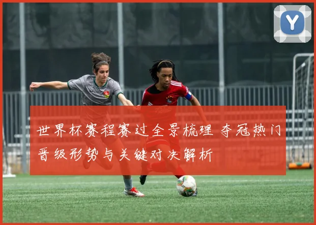 世界杯赛程赛过全景梳理 夺冠热门晋级形势与关键对决解析