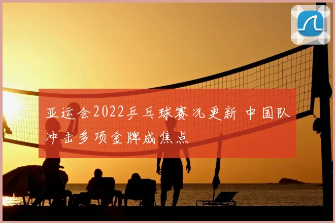 亚运会2022乒乓球赛况更新 中国队冲击多项金牌成焦点