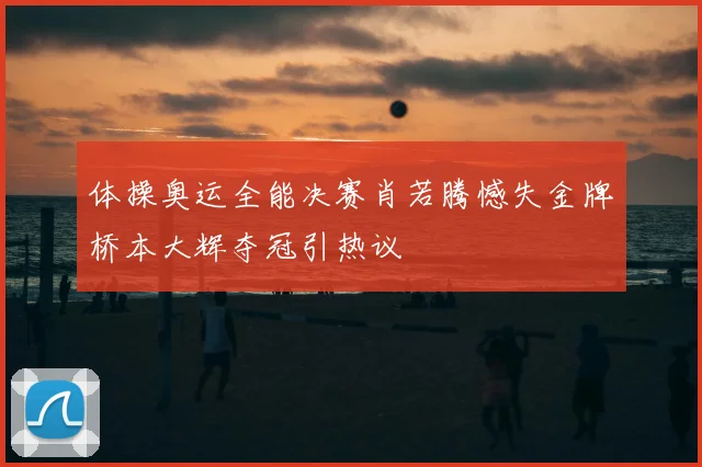 体操奥运全能决赛肖若腾憾失金牌桥本大辉夺冠引热议