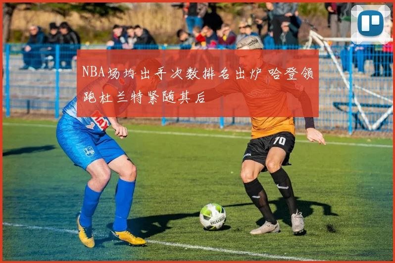 NBA场均出手次数排名出炉 哈登领跑杜兰特紧随其后