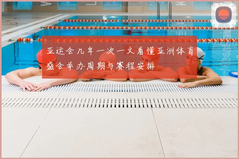 亚运会几年一次一文看懂亚洲体育盛会举办周期与赛程安排