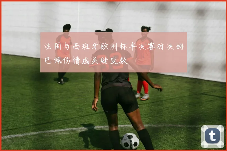 法国与西班牙欧洲杯半决赛对决姆巴佩伤情成关键变数