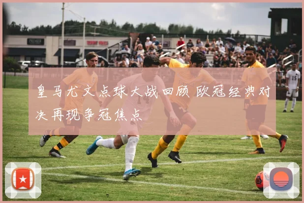 皇马尤文点球大战回顾 欧冠经典对决再现争冠焦点