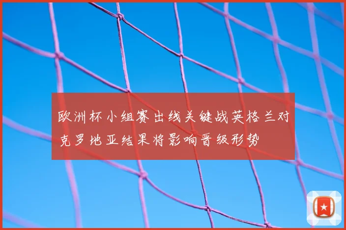 欧洲杯小组赛出线关键战英格兰对克罗地亚结果将影响晋级形势