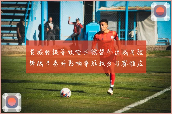 曼城轮换导致哈兰德替补出战考验锋线节奏并影响争冠积分与赛程应对