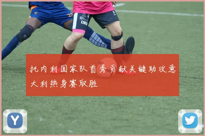 托内利国家队首秀贡献关键助攻意大利热身赛取胜