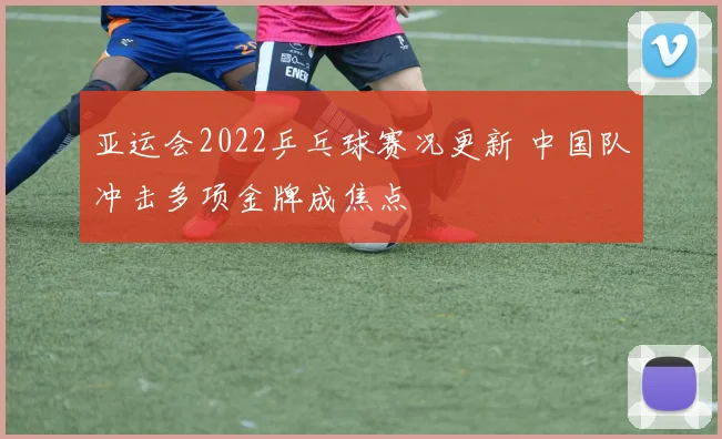 亚运会2022乒乓球赛况更新 中国队冲击多项金牌成焦点