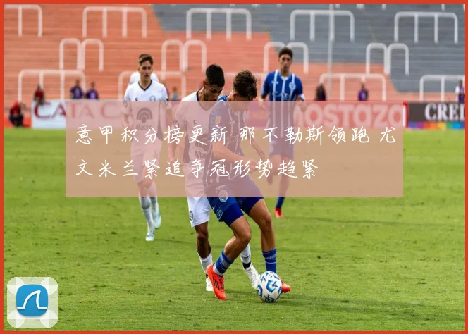 意甲积分榜更新 那不勒斯领跑 尤文米兰紧追争冠形势趋紧