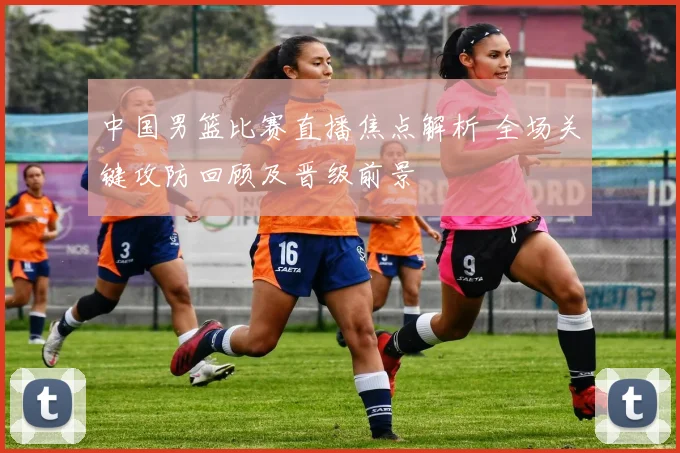 中国男篮比赛直播焦点解析 全场关键攻防回顾及晋级前景