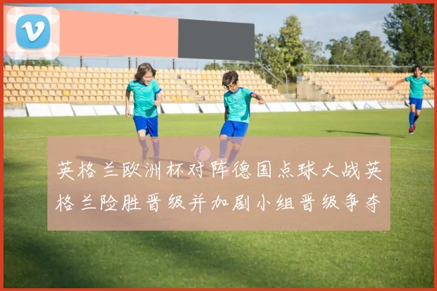 英格兰欧洲杯对阵德国点球大战英格兰险胜晋级并加剧小组晋级争夺